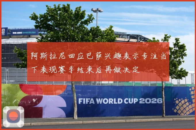 阿斯拉尼回应巴萨兴趣表示专注当下表现赛季结束后再做决定