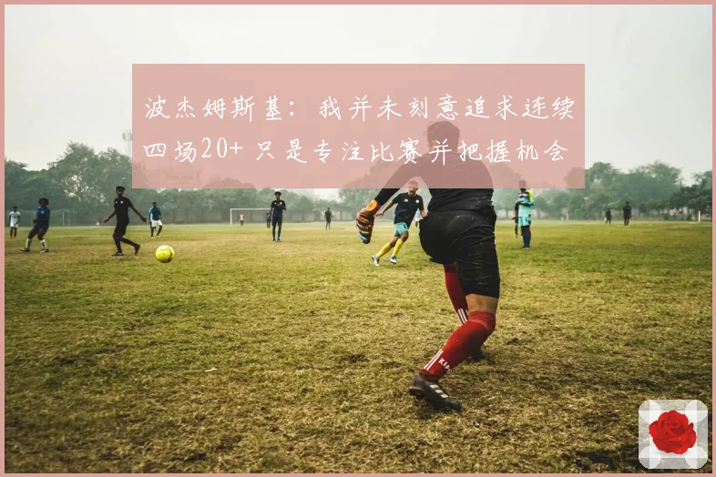 波杰姆斯基：我并未刻意追求连续四场20+ 只是专注比赛并把握机会