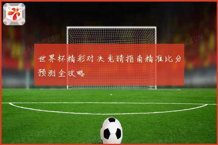 世界杯精彩对决竞猜指南精准比分预测全攻略