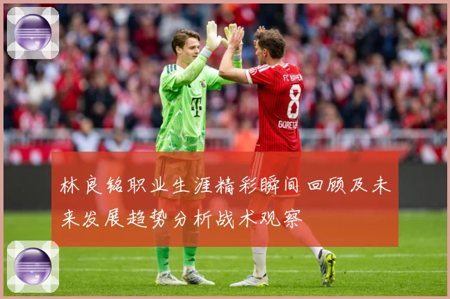 林良铭职业生涯精彩瞬间回顾及未来发展趋势分析战术观察