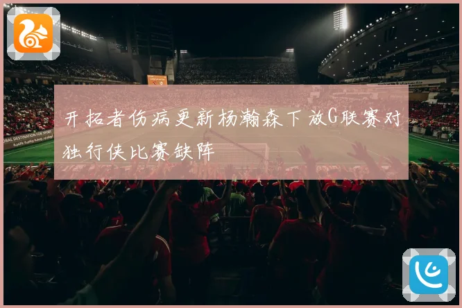 开拓者伤病更新杨瀚森下放G联赛对独行侠比赛缺阵