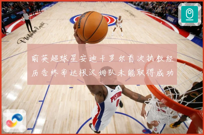 前英超球星安迪卡罗尔首次执教经历告终率达根汉姆队未能取得成功战术观察