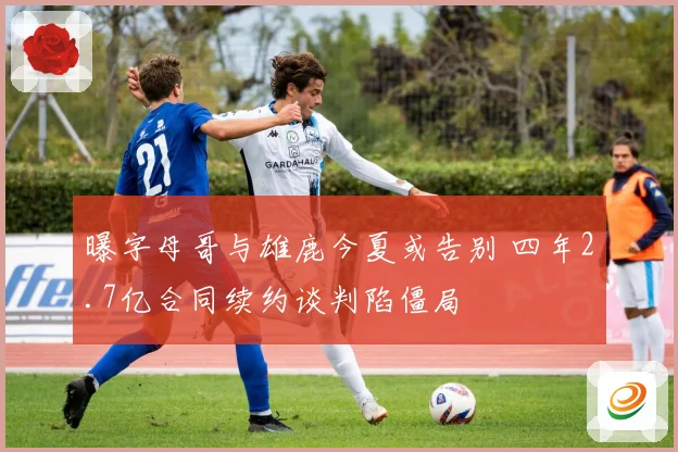 曝字母哥与雄鹿今夏或告别 四年2.7亿合同续约谈判陷僵局